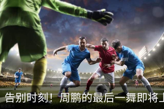告别时刻！周鹏的最后一舞即将上演